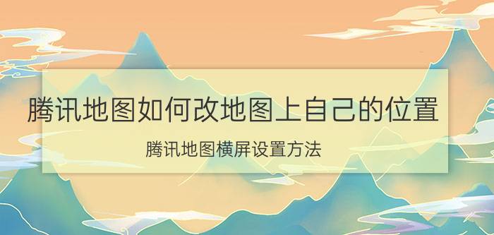 腾讯地图如何改地图上自己的位置 腾讯地图横屏设置方法？